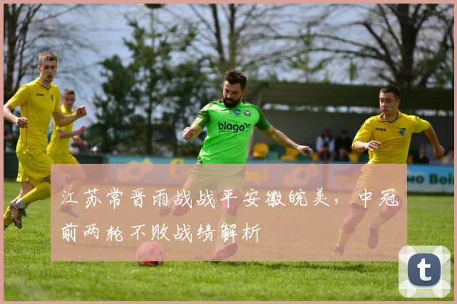 江苏常晋雨战战平安徽皖美，中冠前两轮不败战绩解析
