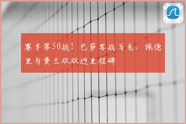 赛季第50战！巴萨客战马竞，佩德里与费兰双双迎里程碑