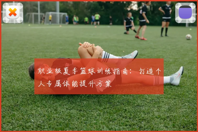 职业级夏季篮球训练指南：打造个人专属体能提升方案