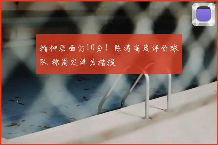 精神层面打10分!陈涛高度评价球队 称周定洋为楷模