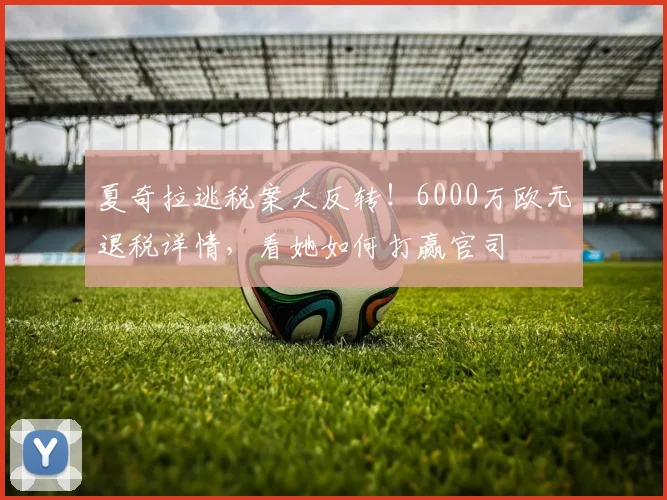 夏奇拉逃税案大反转!6000万欧元退税详情,看她如何打赢官司