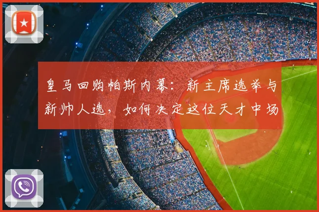 皇马回购帕斯内幕：新主席选举与新帅人选，如何决定这位天才中场的命运？