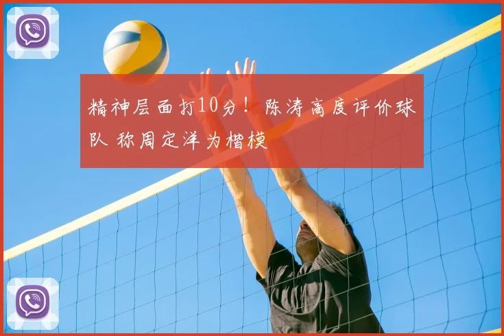 精神层面打10分！陈涛高度评价球队 称周定洋为楷模