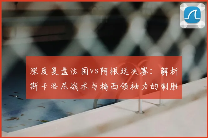 深度复盘法国vs阿根廷决赛：解析斯卡洛尼战术与梅西领袖力的制胜关键