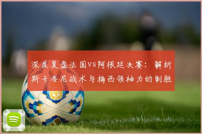 深度复盘法国vs阿根廷决赛：解析斯卡洛尼战术与梅西领袖力的制胜关键